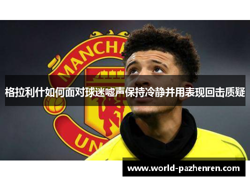 格拉利什如何面对球迷嘘声保持冷静并用表现回击质疑 格拉利什如何面对球迷嘘声保持冷静并用表现回击质疑