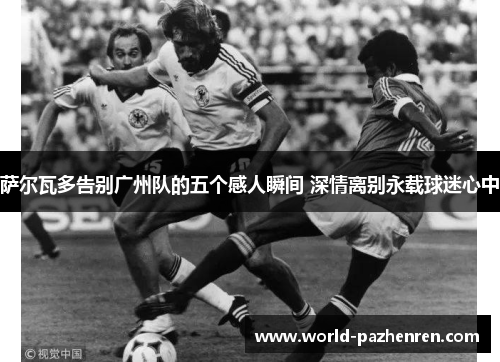 萨尔瓦多告别广州队的五个感人瞬间 深情离别永载球迷心中 萨尔瓦多告别广州队的五个感人瞬间 深情离别永载球迷心中