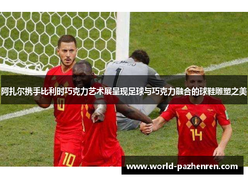 阿扎尔携手比利时巧克力艺术展呈现足球与巧克力融合的球鞋雕塑之美 阿扎尔携手比利时巧克力艺术展呈现足球与巧克力融合的球鞋雕塑之美