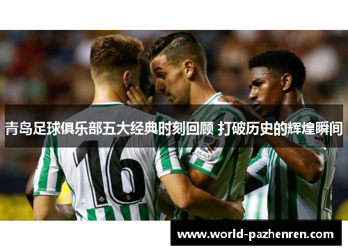 青岛足球俱乐部五大经典时刻回顾 打破历史的辉煌瞬间 青岛足球俱乐部五大经典时刻回顾 打破历史的辉煌瞬间