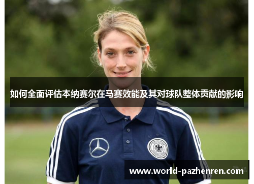 如何全面评估本纳赛尔在马赛效能及其对球队整体贡献的影响 如何全面评估本纳赛尔在马赛效能及其对球队整体贡献的影响