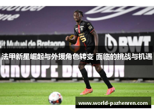 法甲新星崛起与外援角色转变 面临的挑战与机遇 法甲新星崛起与外援角色转变 面临的挑战与机遇