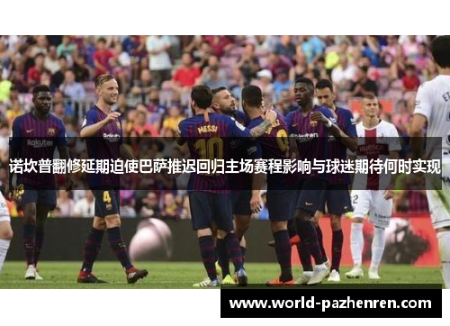 诺坎普翻修延期迫使巴萨推迟回归主场赛程影响与球迷期待何时实现 诺坎普翻修延期迫使巴萨推迟回归主场赛程影响与球迷期待何时实现